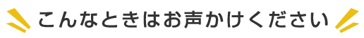 こんなときはお声かけください